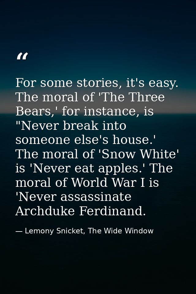 For some stories, it's easy. The moral of 'The Three Bears,' for instance, is "Never break into someone else's house.' T — Lemony Snicket, The Wide Window