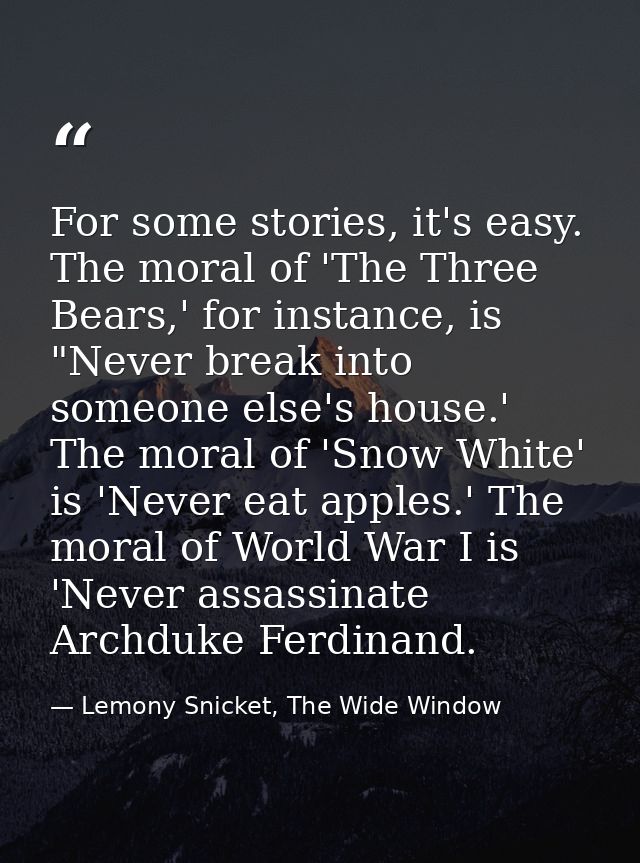For some stories, it's easy. The moral of 'The Three Bears,' for instance, is "Never break into someone else's house.' T — Lemony Snicket, The Wide Window
