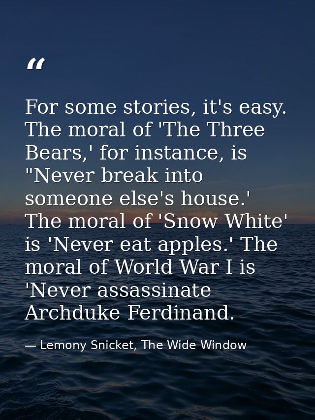 For some stories, it's easy. The moral of 'The Three Bears,' for instance, is "Never break into someone else's house.' T — Lemony Snicket, The Wide Window