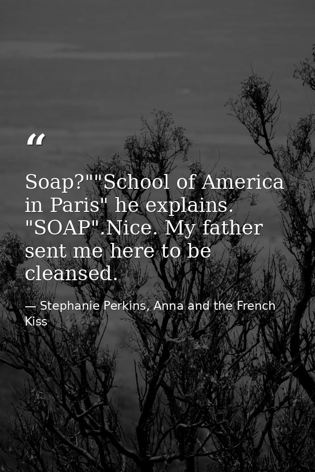 Soap?""School of America in Paris" he explains. "SOAP".Nice. My father sent me here to be cleansed. — Stephanie Perkins, Anna and the French Kiss
