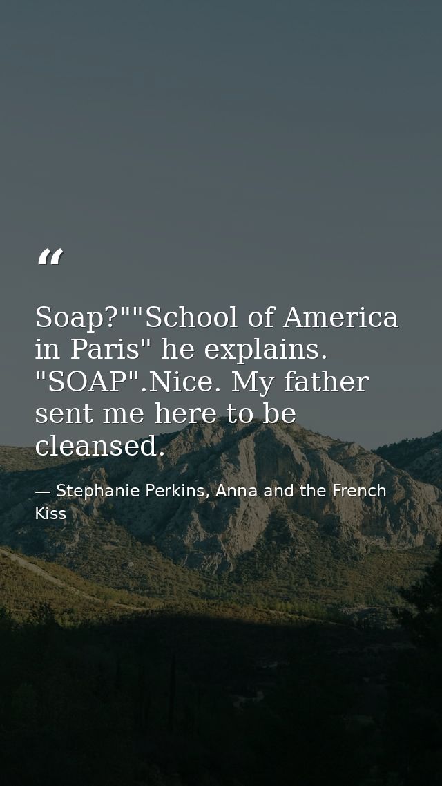 Soap?""School of America in Paris" he explains. "SOAP".Nice. My father sent me here to be cleansed. — Stephanie Perkins, Anna and the French Kiss