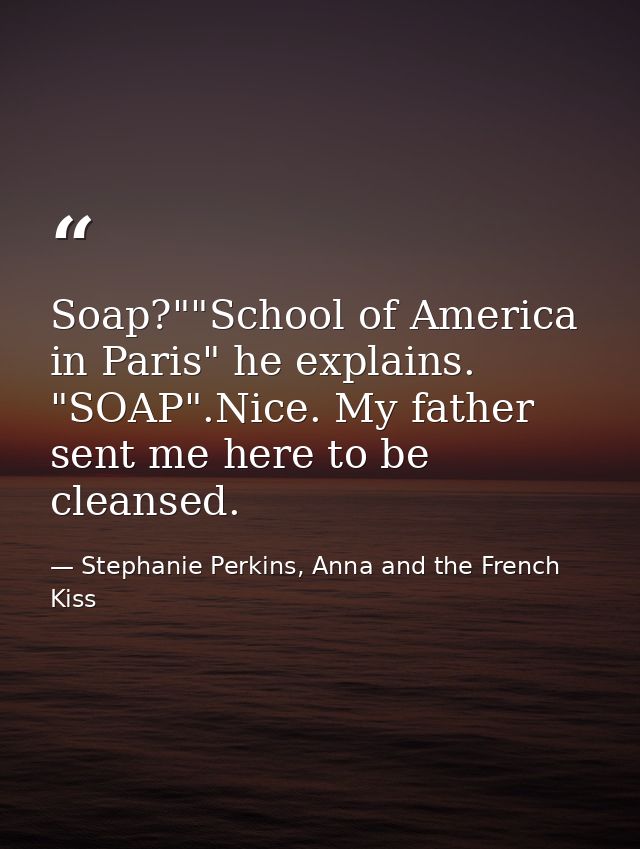 Soap?""School of America in Paris" he explains. "SOAP".Nice. My father sent me here to be cleansed. — Stephanie Perkins, Anna and the French Kiss