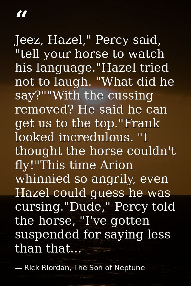 Jeez, Hazel," Percy said, "tell your horse to watch his language."Hazel tried not to laugh. "What did he say?""With the  — Rick Riordan, The Son of Neptune