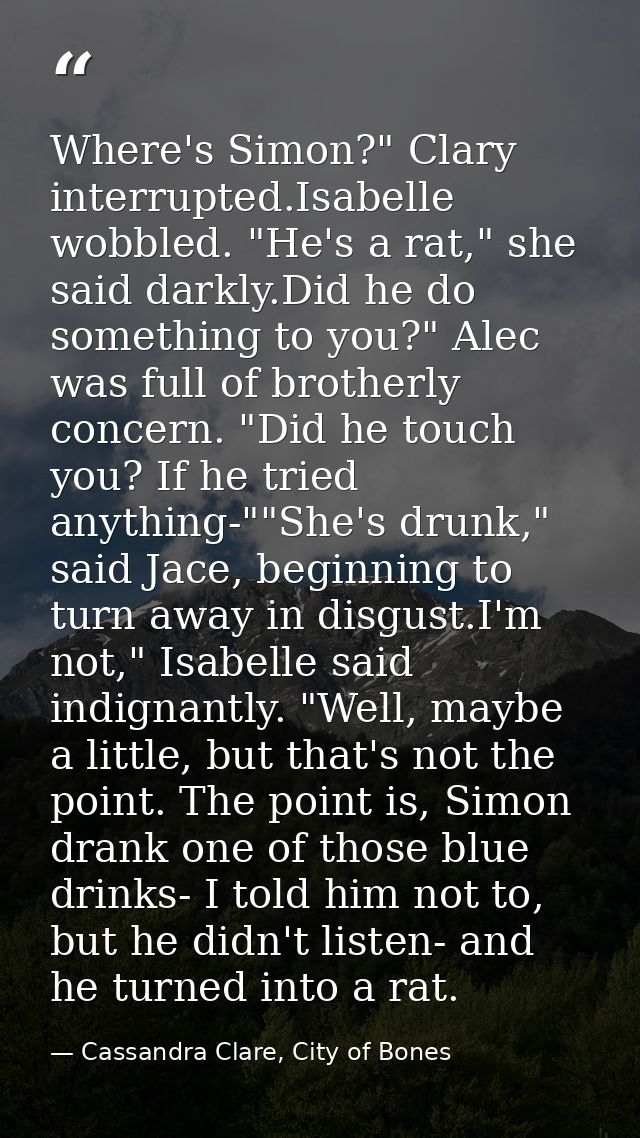 Where's Simon?" Clary interrupted.Isabelle wobbled. "He's a rat," she said darkly.Did he do something to you?" Alec was  — Cassandra Clare, City of Bones
