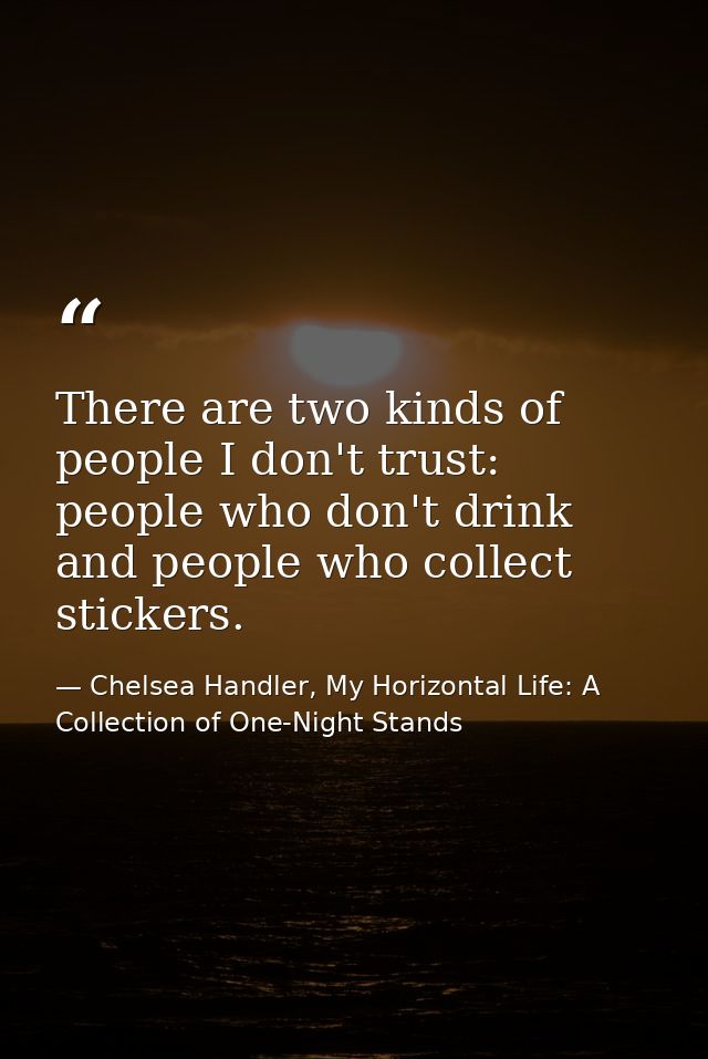 There are two kinds of people I don't trust: people who don't drink and people who collect stickers. — Chelsea Handler, My Horizontal Life: A Collection of One-Night Stands