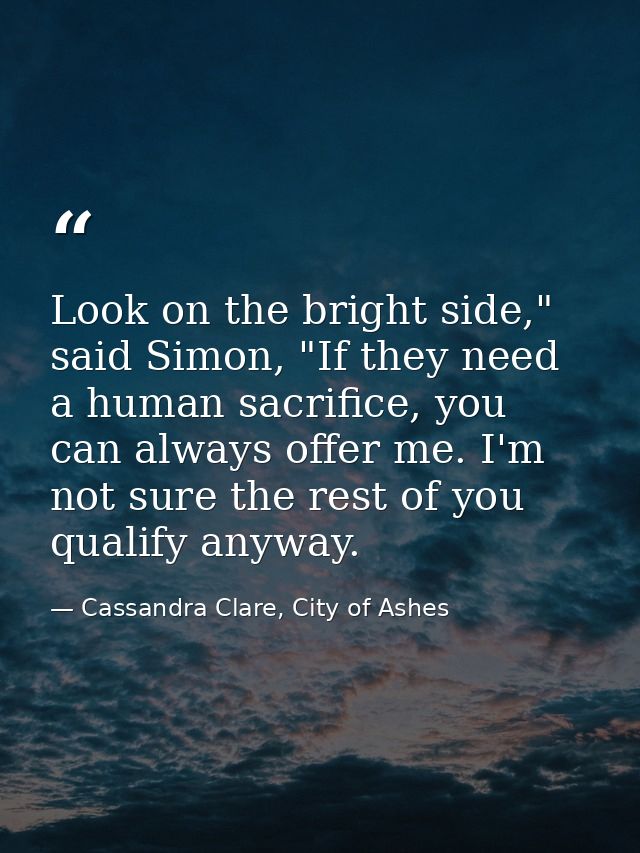 Look on the bright side," said Simon, "If they need a human sacrifice, you can always offer me. I'm not sure the rest of — Cassandra Clare, City of Ashes