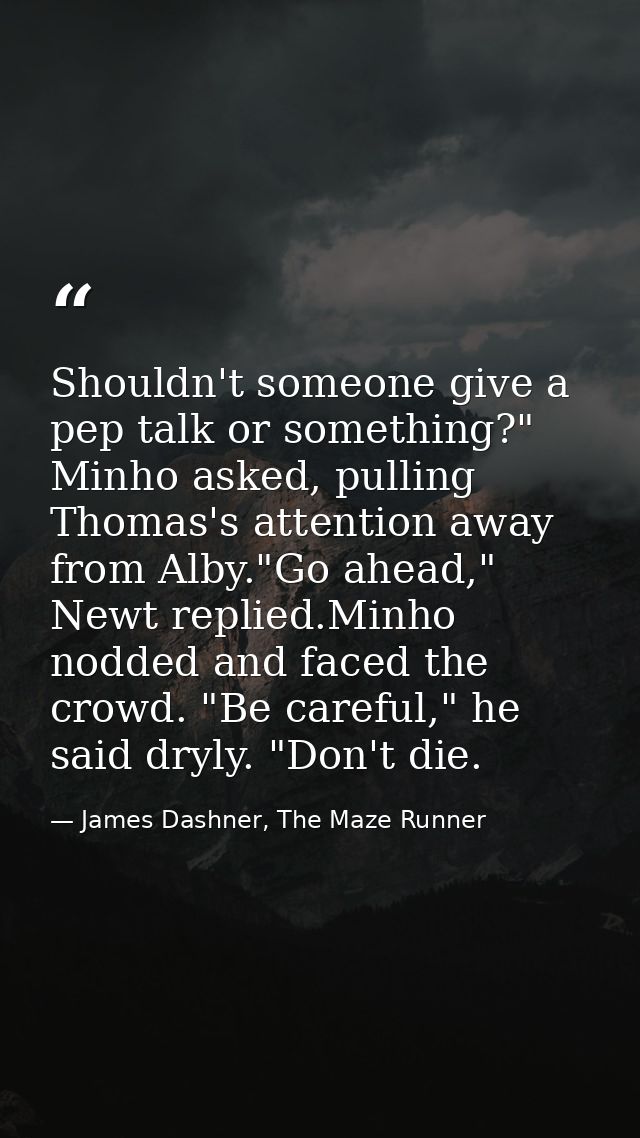 Shouldn't someone give a pep talk or something?" Minho asked, pulling Thomas's attention away from Alby."Go ahead," Newt — James Dashner, The Maze Runner