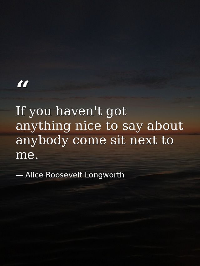 If you haven't got anything nice to say about anybody come sit next to me. — Alice Roosevelt Longworth