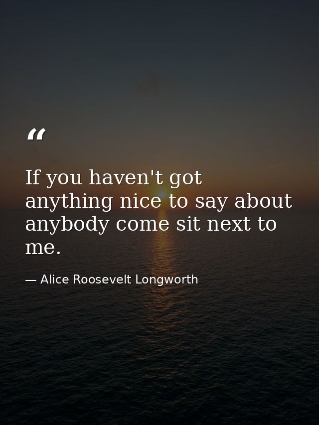 If you haven't got anything nice to say about anybody come sit next to me. — Alice Roosevelt Longworth
