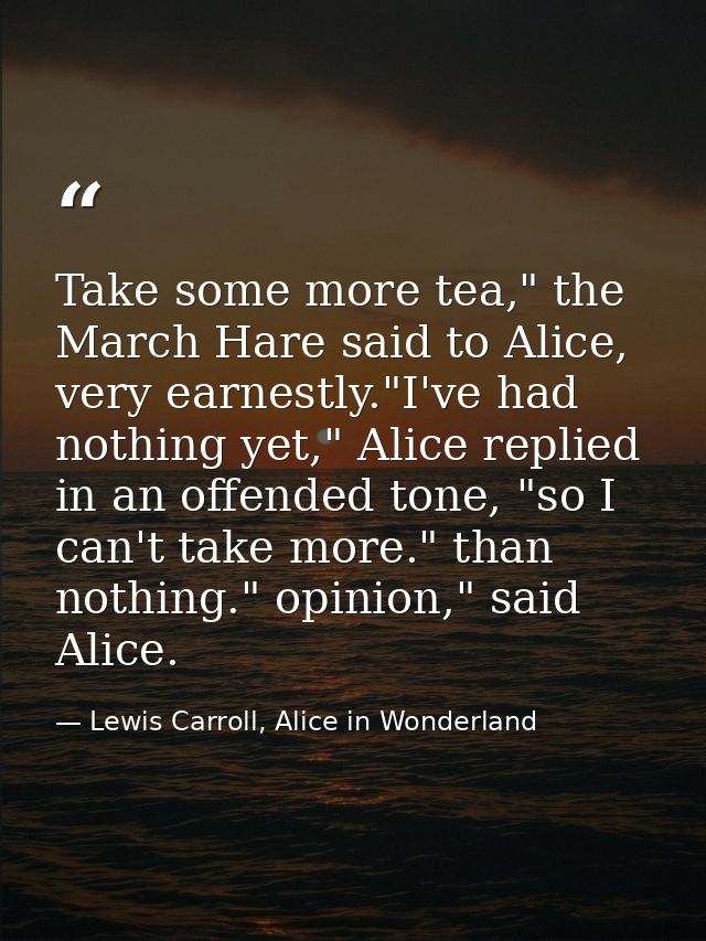 Take some more tea," the March Hare said to Alice, very earnestly."I've had nothing yet," Alice replied in an offended t — Lewis Carroll, Alice in Wonderland