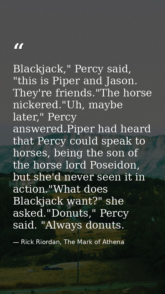 Blackjack," Percy said, "this is Piper and Jason. They're friends."The horse nickered."Uh, maybe later," Percy answered. — Rick Riordan, The Mark of Athena