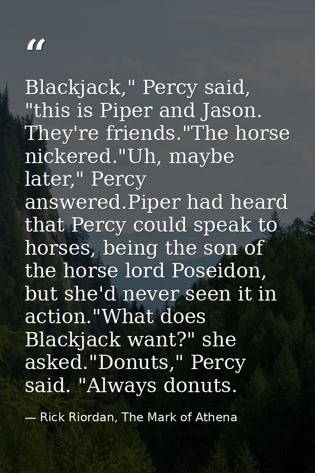 Blackjack," Percy said, "this is Piper and Jason. They're friends."The horse nickered."Uh, maybe later," Percy answered. — Rick Riordan, The Mark of Athena