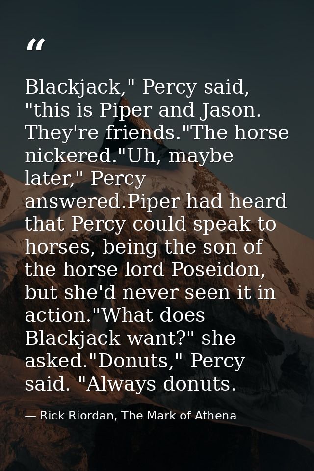 Blackjack," Percy said, "this is Piper and Jason. They're friends."The horse nickered."Uh, maybe later," Percy answered. — Rick Riordan, The Mark of Athena