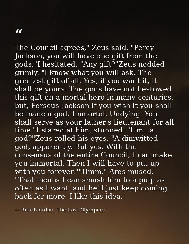 The Council agrees," Zeus said. "Percy Jackson, you will have one gift from the gods."I hesitated. "Any gift?"Zeus nodde — Rick Riordan, The Last Olympian