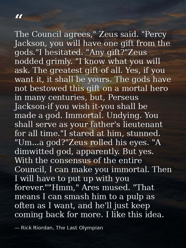 The Council agrees," Zeus said. "Percy Jackson, you will have one gift from the gods."I hesitated. "Any gift?"Zeus nodde — Rick Riordan, The Last Olympian