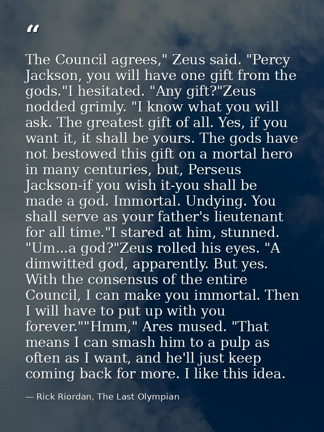 The Council agrees," Zeus said. "Percy Jackson, you will have one gift from the gods."I hesitated. "Any gift?"Zeus nodde — Rick Riordan, The Last Olympian