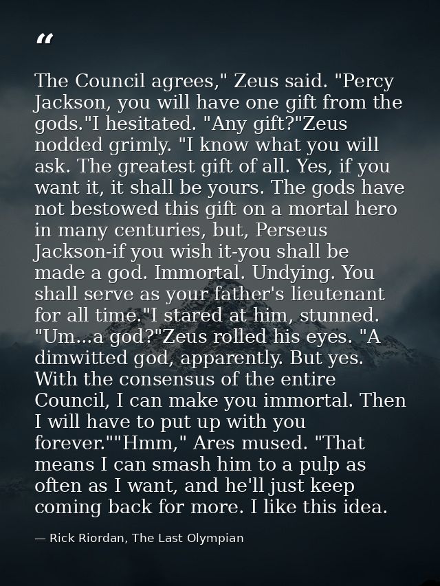 The Council agrees," Zeus said. "Percy Jackson, you will have one gift from the gods."I hesitated. "Any gift?"Zeus nodde — Rick Riordan, The Last Olympian