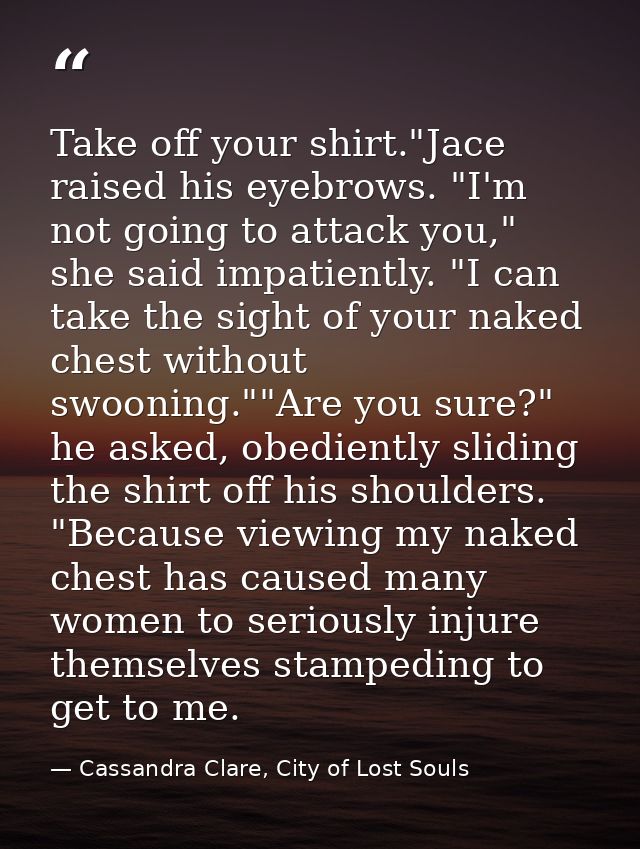 Take off your shirt."Jace raised his eyebrows. "I'm not going to attack you," she said impatiently. "I can take the sigh — Cassandra Clare, City of Lost Souls