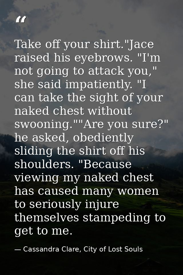 Take off your shirt."Jace raised his eyebrows. "I'm not going to attack you," she said impatiently. "I can take the sigh — Cassandra Clare, City of Lost Souls