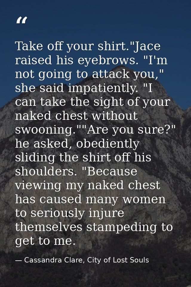 Take off your shirt."Jace raised his eyebrows. "I'm not going to attack you," she said impatiently. "I can take the sigh — Cassandra Clare, City of Lost Souls