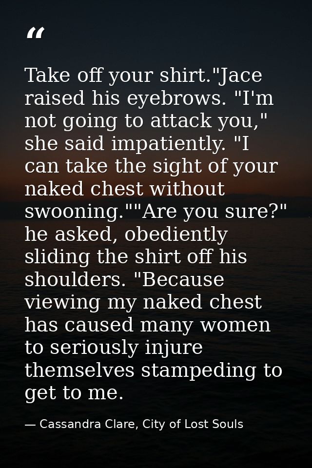 Take off your shirt."Jace raised his eyebrows. "I'm not going to attack you," she said impatiently. "I can take the sigh — Cassandra Clare, City of Lost Souls