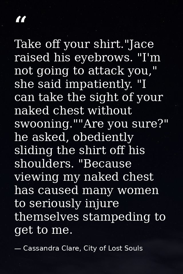 Take off your shirt."Jace raised his eyebrows. "I'm not going to attack you," she said impatiently. "I can take the sigh — Cassandra Clare, City of Lost Souls