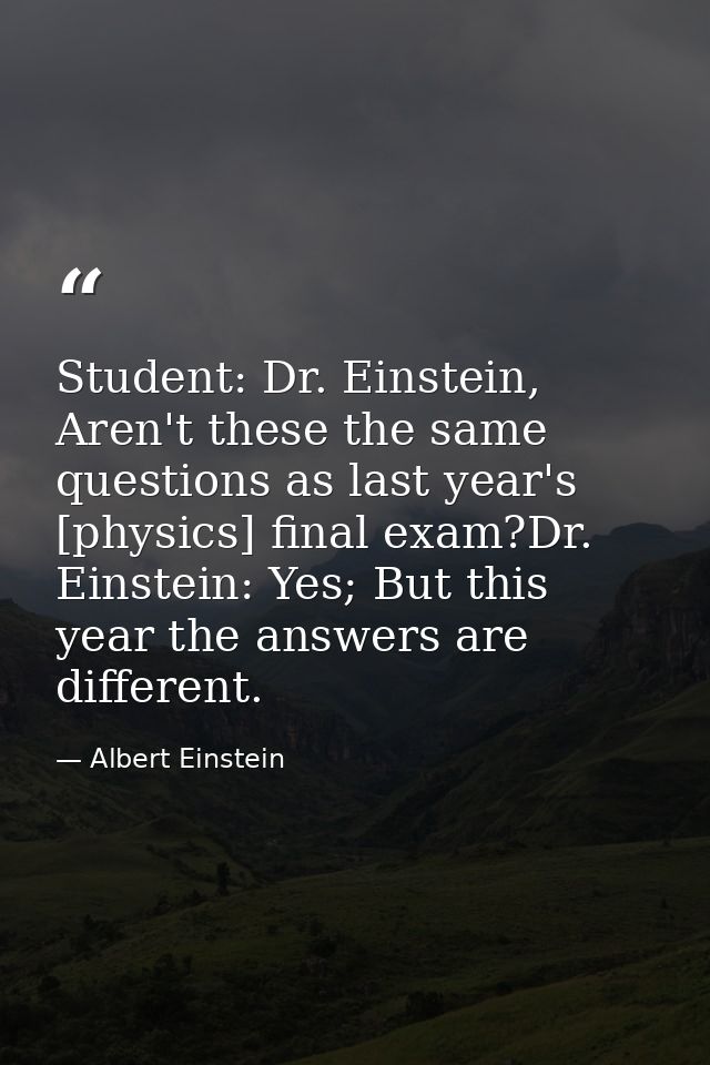 Student: Dr. Einstein, Aren't these the same questions as last year's [physics] final exam?Dr. Einstein: Yes; But this y — Albert Einstein