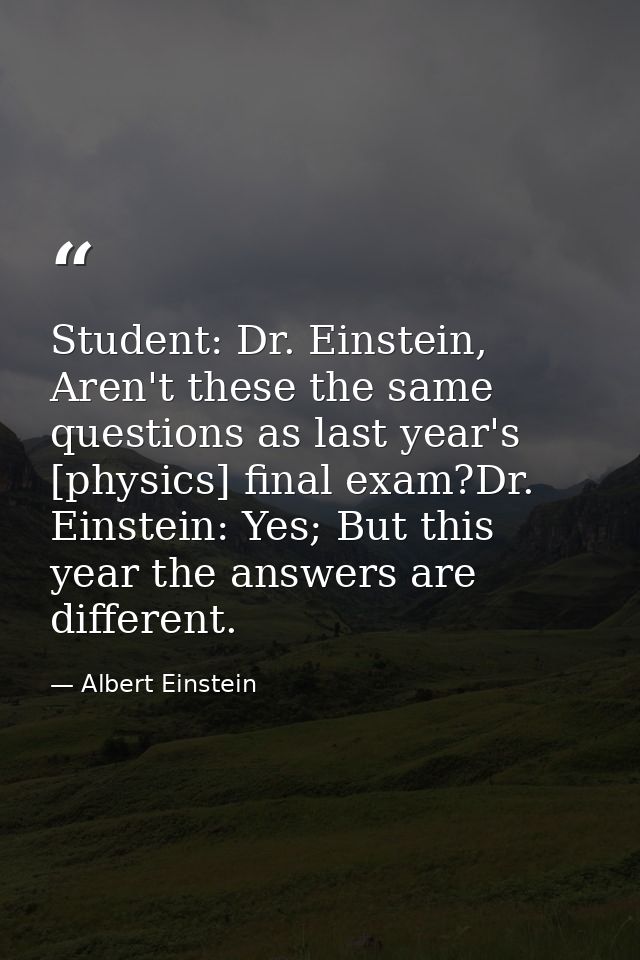 Student: Dr. Einstein, Aren't these the same questions as last year's [physics] final exam?Dr. Einstein: Yes; But this y — Albert Einstein