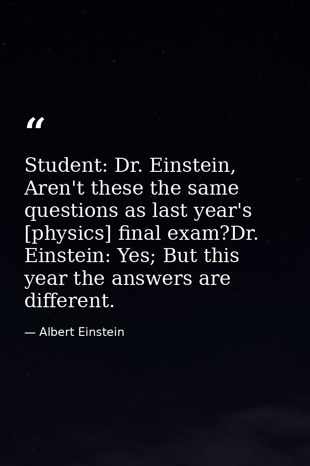 Student: Dr. Einstein, Aren't these the same questions as last year's [physics] final exam?Dr. Einstein: Yes; But this y — Albert Einstein
