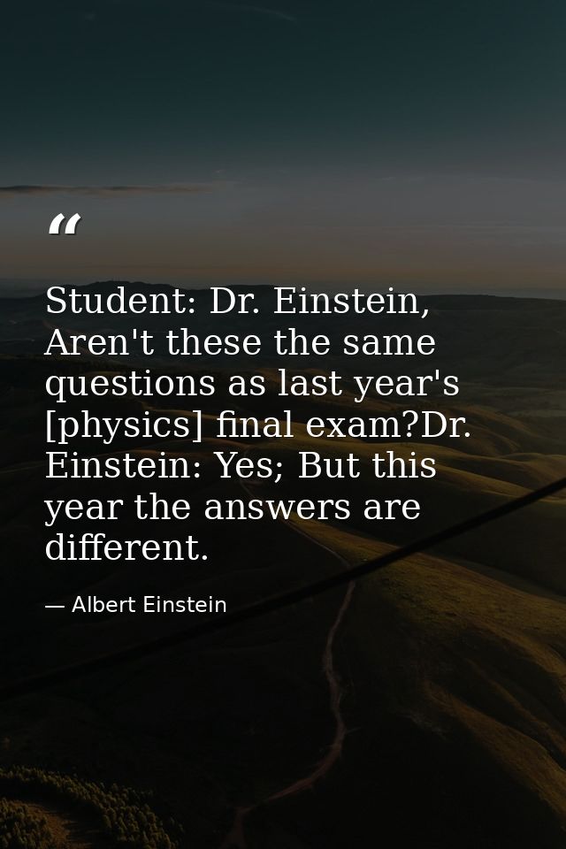 Student: Dr. Einstein, Aren't these the same questions as last year's [physics] final exam?Dr. Einstein: Yes; But this y — Albert Einstein