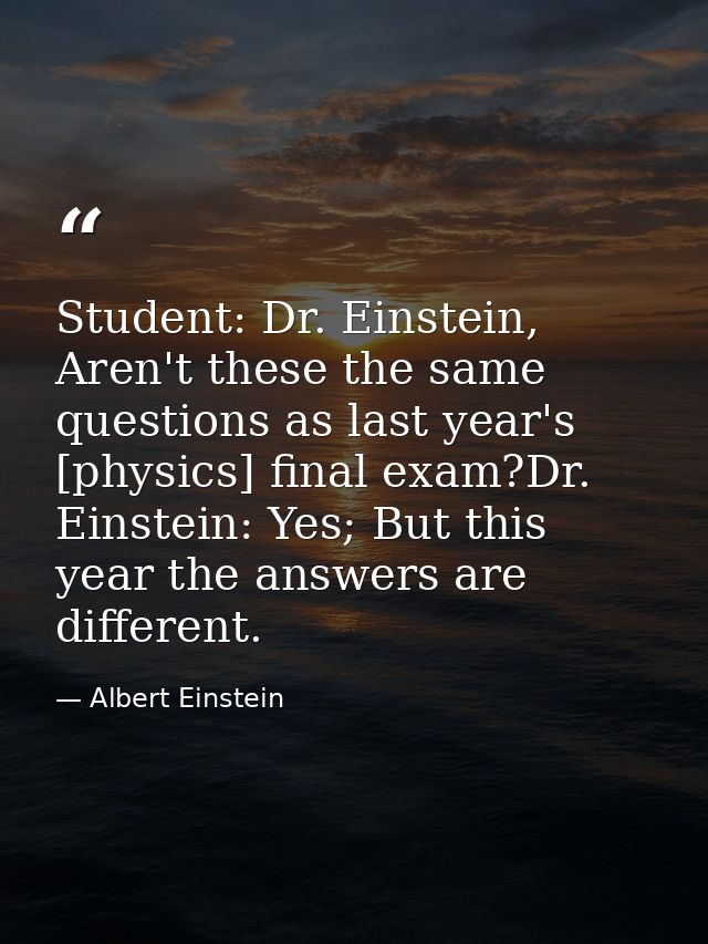 Student: Dr. Einstein, Aren't these the same questions as last year's [physics] final exam?Dr. Einstein: Yes; But this y — Albert Einstein