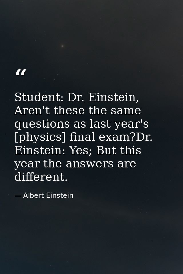Student: Dr. Einstein, Aren't these the same questions as last year's [physics] final exam?Dr. Einstein: Yes; But this y — Albert Einstein