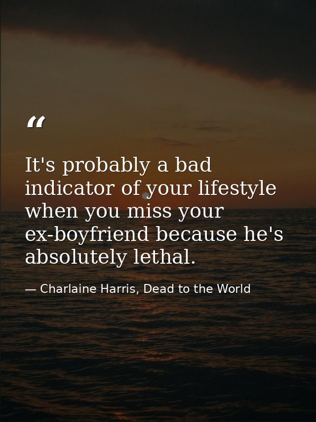 It's probably a bad indicator of your lifestyle when you miss your ex-boyfriend because he's absolutely lethal. — Charlaine Harris, Dead to the World