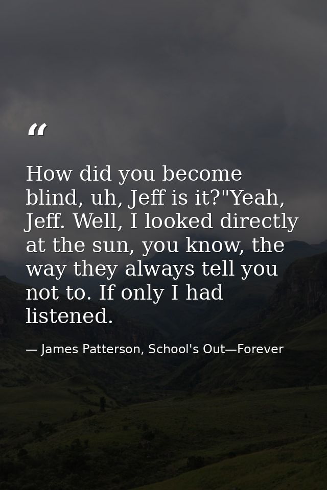 How did you become blind, uh, Jeff is it?"Yeah, Jeff. Well, I looked directly at the sun, you know, the way they always  — James Patterson, School's Out—Forever