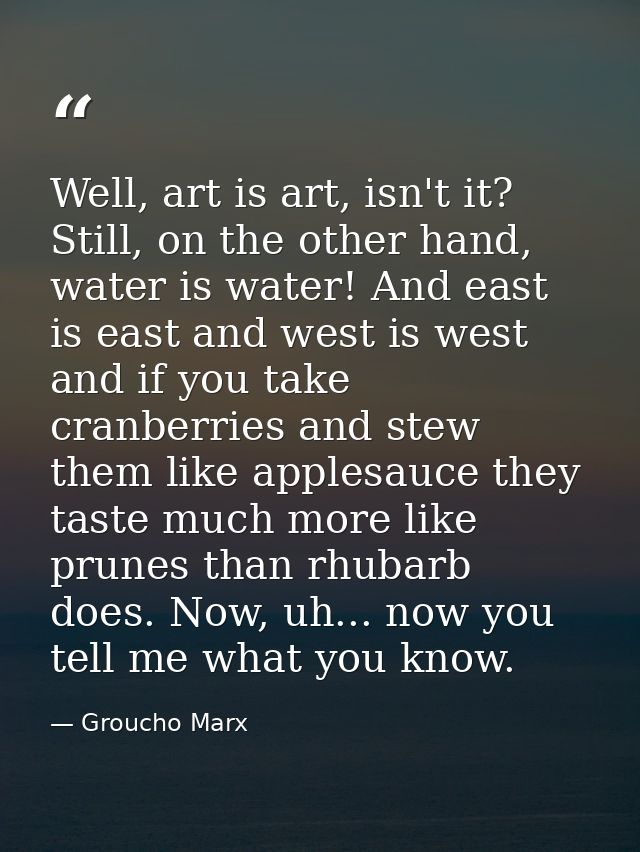 Well, art is art, isn't it? Still, on the other hand, water is water! And east is east and west is west and if you take  — Groucho Marx