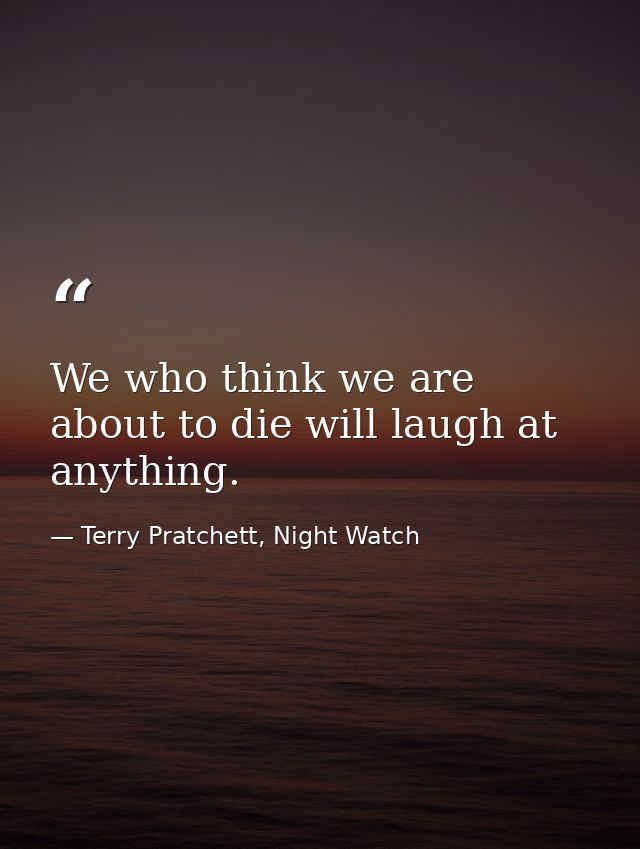 We who think we are about to die will laugh at anything. — Terry Pratchett, Night Watch
