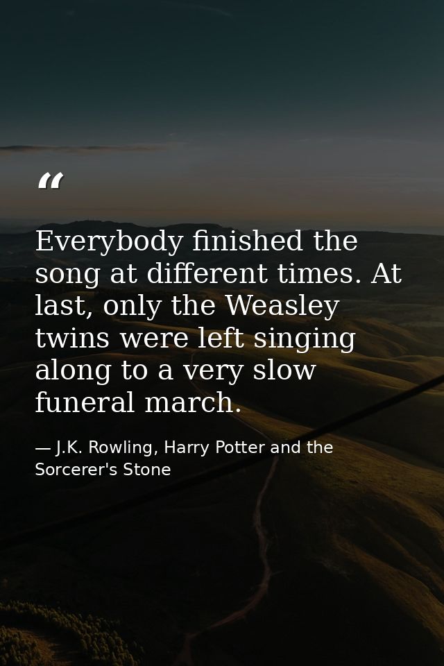 Everybody finished the song at different times. At last, only the Weasley twins were left singing along to a very slow f — J.K. Rowling, Harry Potter and the Sorcerer's Stone