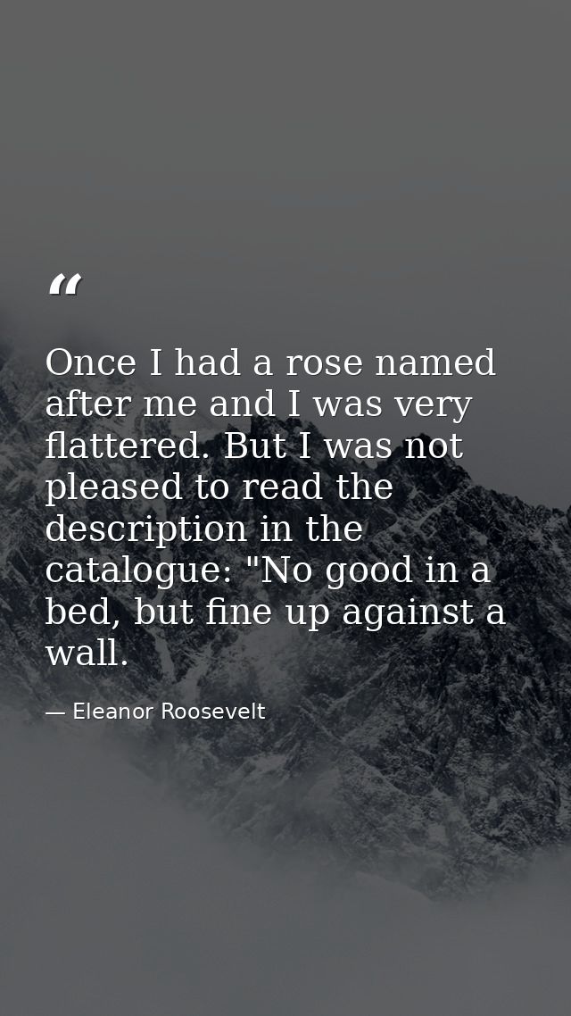 Once I had a rose named after me and I was very flattered. But I was not pleased to read the description in the catalogu — Eleanor Roosevelt