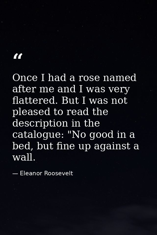 Once I had a rose named after me and I was very flattered. But I was not pleased to read the description in the catalogu — Eleanor Roosevelt