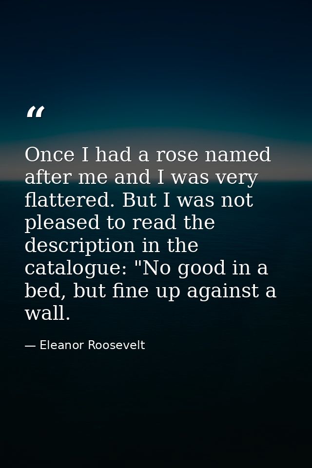 Once I had a rose named after me and I was very flattered. But I was not pleased to read the description in the catalogu — Eleanor Roosevelt