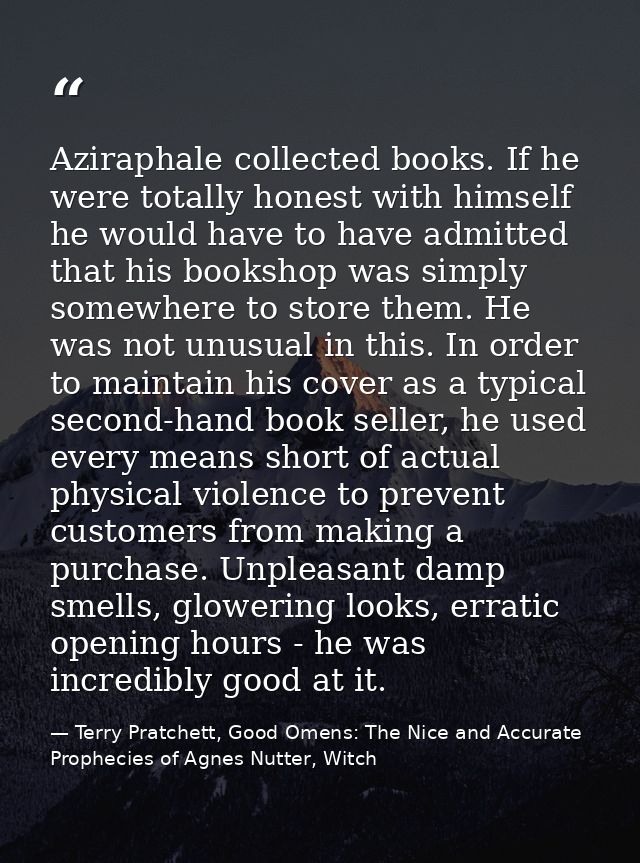 Aziraphale collected books. If he were totally honest with himself he would have to have admitted that his bookshop was  — Terry Pratchett, Good Omens: The Nice and Accurate Prophecies of Agnes Nutter, Witch