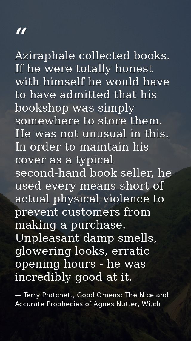 Aziraphale collected books. If he were totally honest with himself he would have to have admitted that his bookshop was  — Terry Pratchett, Good Omens: The Nice and Accurate Prophecies of Agnes Nutter, Witch