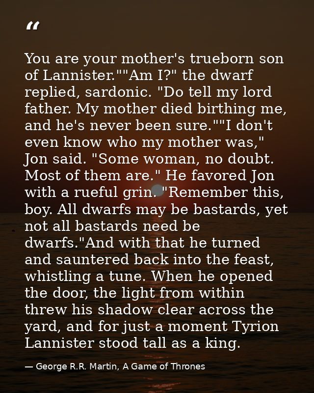 You are your mother's trueborn son of Lannister.""Am I?" the dwarf replied, sardonic. "Do tell my lord father. My mother — George R.R. Martin, A Game of Thrones