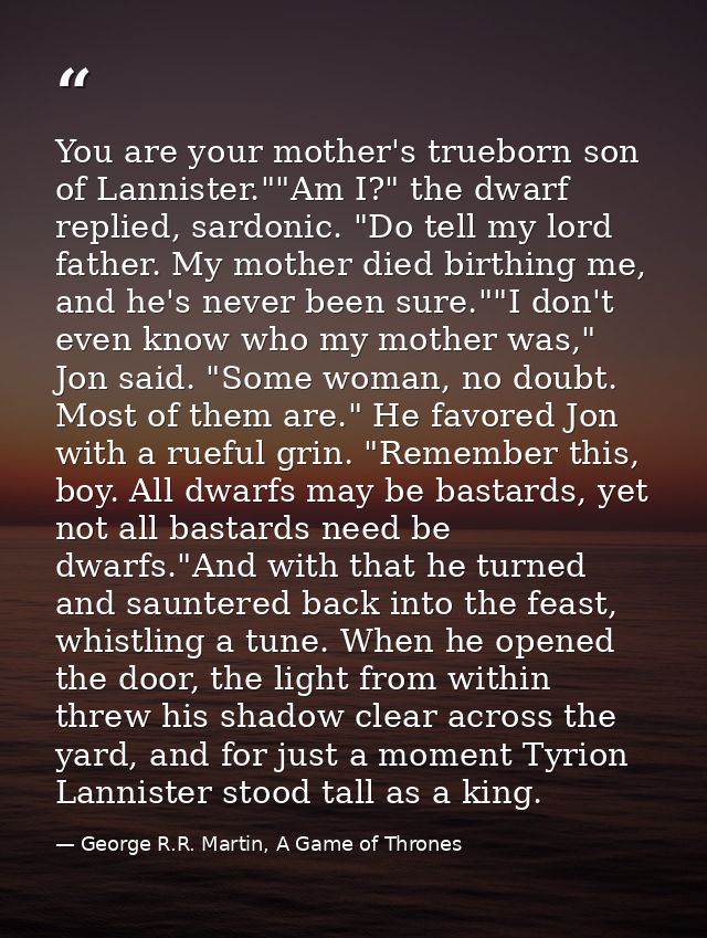 You are your mother's trueborn son of Lannister.""Am I?" the dwarf replied, sardonic. "Do tell my lord father. My mother — George R.R. Martin, A Game of Thrones