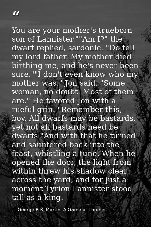 You are your mother's trueborn son of Lannister.""Am I?" the dwarf replied, sardonic. "Do tell my lord father. My mother — George R.R. Martin, A Game of Thrones