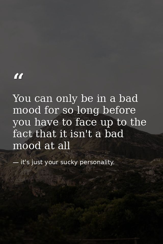 You can only be in a bad mood for so long before you have to face up to the fact that it isn't a bad mood at all — it's just your sucky personality.