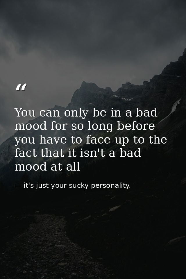 You can only be in a bad mood for so long before you have to face up to the fact that it isn't a bad mood at all — it's just your sucky personality.