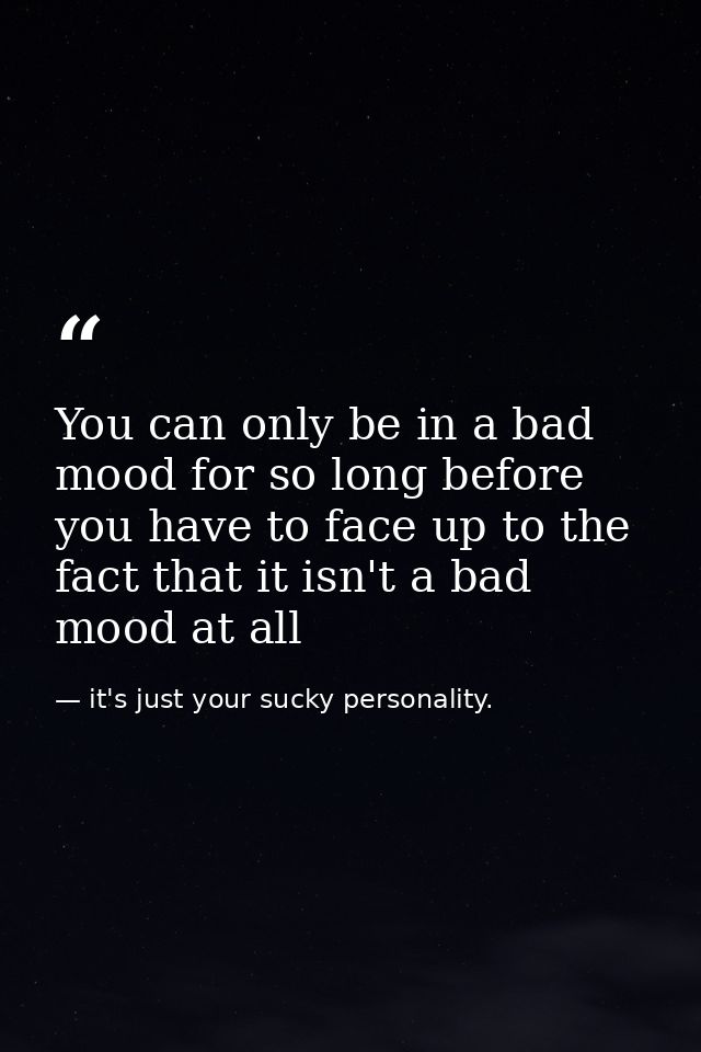 You can only be in a bad mood for so long before you have to face up to the fact that it isn't a bad mood at all — it's just your sucky personality.