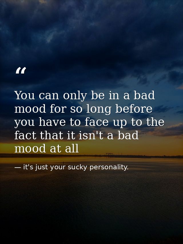 You can only be in a bad mood for so long before you have to face up to the fact that it isn't a bad mood at all — it's just your sucky personality.