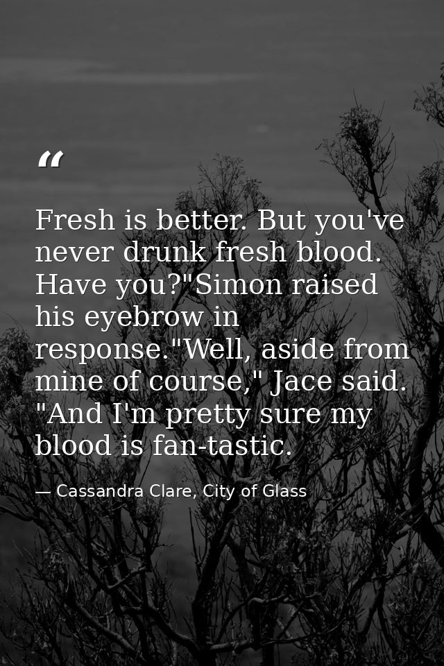 Fresh is better. But you've never drunk fresh blood. Have you?"Simon raised his eyebrow in response."Well, aside from mi — Cassandra Clare, City of Glass